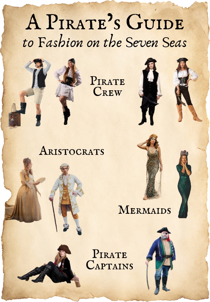 A Pirate's Guide to Fashion on the Seven Seas:Pirate Crew: man wearing boots, tan shorts, striped shirt, black vest, eye patch and pirate hat; woman wearing black boots, a white dress, black corset and black bandana; man wearing black boots, black pants, a white long sleeve shirt, black tunic, white neckerchief, black pirate hat and sword; woman wearing brown boots, black jeans, white shirt, black corset, black bandana and sword.Aristocrats: woman wearing an old-fashioned gold dress; man wearing black dress shoes, white knee-high socks, cropped pants, an ornate coat, white wig and walking cane.Mermaids: Woman wearing form-fitting green dress draped with fish netting and topped with a seashell crown; woman wearing a form-fitting green sparkly dress and crown.Pirate Captains: woman wearing black lace-up boots, black pants, a white shirt, black jacket and brown pirate hat; a man wearing black boots, jeans, tan shirt, colorful jacket, large black belt, eye patch, pirate hat and sword.